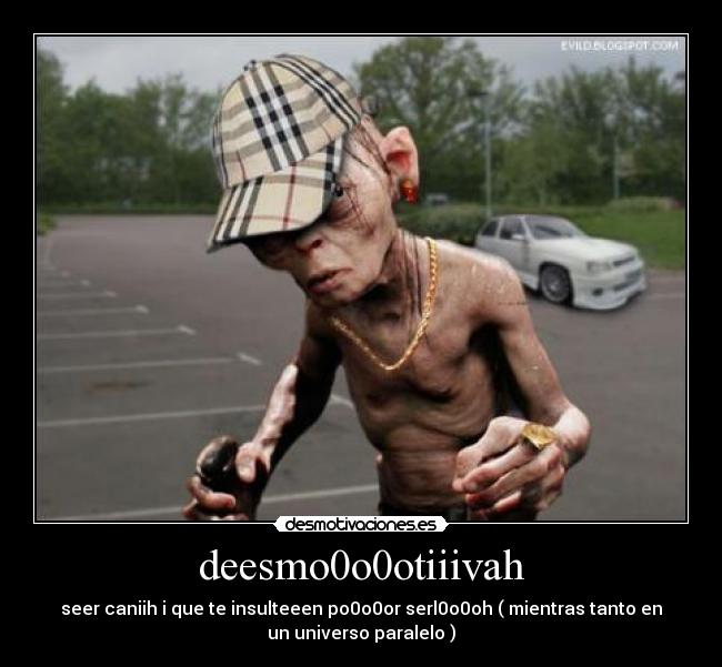 deesmo0o0otiiivah - seer caniih i que te insulteeen po0o0or serl0o0oh ( mientras tanto en
un universo paralelo )
