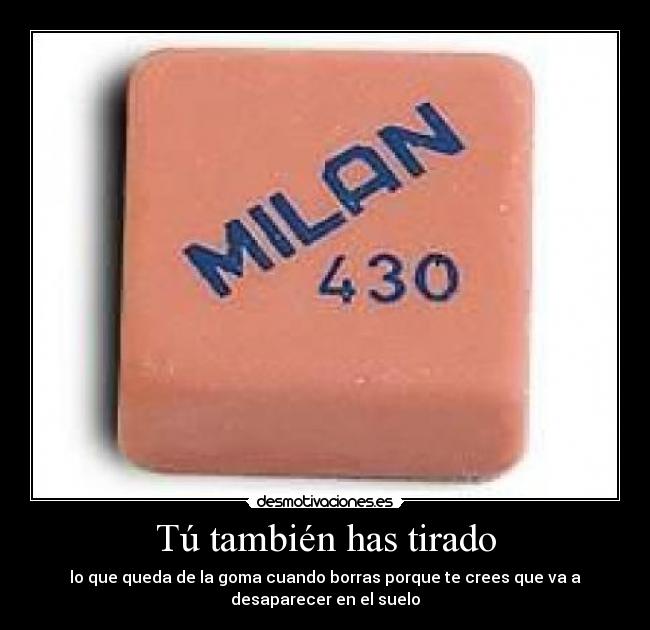 Tú también has tirado - lo que queda de la goma cuando borras porque te crees que va a
desaparecer en el suelo