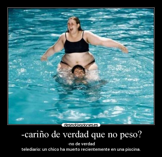 -cariño de verdad que no peso? -