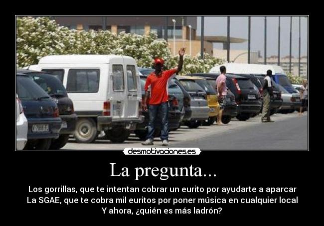 La pregunta... - Los gorrillas, que te intentan cobrar un eurito por ayudarte a aparcar
La SGAE, que te cobra mil euritos por poner música en cualquier local
Y ahora, ¿quién es más ladrón?