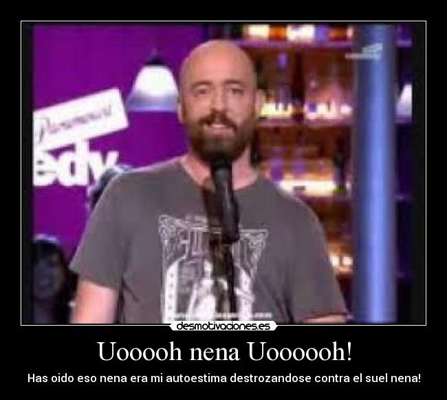 Uooooh nena Uoooooh! - Has oido eso nena era mi autoestima destrozandose contra el suel nena!