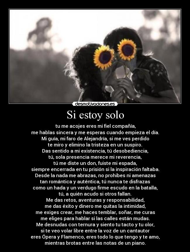 Si estoy solo -  tu me acojes eres mi fiel compañía,
me hablas sincera y me esperas cuando empieza el día.
Mi guía, mi faro de Alejandría, si me ves perdido
te miro y elimino la tristeza en un suspiro.
Das sentido a mi existencia, tú desobediencia,
tú, sola presencia merece mi reverencia,
tú me diste un don, fuiste mi espada,
siempre encerrada en tu prisión si la inspiración faltaba.
Desde la nada me abrazas, no prohibes ni amenazas
tan romántica y auténtica, tú nunca te disfrazas
como un hada y un verdugo firme escudo en la batalla,
tú, a quién acudo si otros fallan.
Me das retos, aventuras y responsabilidad,
me das éxito y dinero me quitas la intimidad,
me exiges crear, me haces temblar, soñar, me curas
me eliges para hablar si las calles están mudas.
Me desnudas con ternura y siento tu tacto y tu olor,
si te veo volar libre entre la voz de un cantautor
eres Ópera y Flamenco, eres todo lo que tengo y te amo,
mientras brotas entre las notas de un piano.