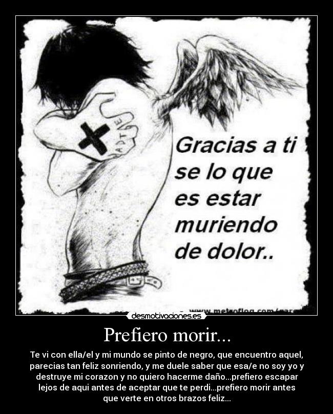 Prefiero morir... - Te vi con ella/el y mi mundo se pinto de negro, que encuentro aquel,
parecias tan feliz sonriendo, y me duele saber que esa/e no soy yo y
destruye mi corazon y no quiero hacerme daño...prefiero escapar
lejos de aqui antes de aceptar que te perdi...prefiero morir antes
que verte en otros brazos feliz...