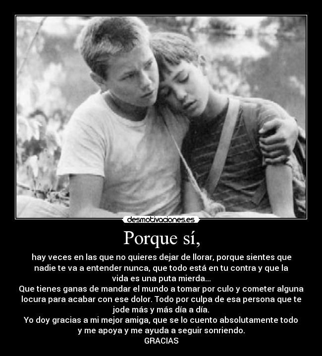 Porque sí, - hay veces en las que no quieres dejar de llorar, porque sientes que
nadie te va a entender nunca, que todo está en tu contra y que la
vida es una puta mierda...
Que tienes ganas de mandar el mundo a tomar por culo y cometer alguna
locura para acabar con ese dolor. Todo por culpa de esa persona que te
jode más y más día a día.
Yo doy gracias a mi mejor amiga, que se lo cuento absolutamente todo
y me apoya y me ayuda a seguir sonriendo.
GRACIAS