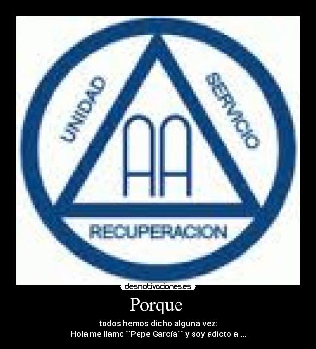 Porque  - todos hemos dicho alguna vez:
Hola me llamo ``Pepe García´´ y soy adicto a ...