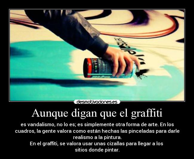 Aunque digan que el graffiti - es vandalismo, no lo es; es simplemente otra forma de arte. En los
cuadros, la gente valora como están hechas las pinceladas para darle
realismo a la pintura.
En el graffiti, se valora usar unas cizallas para llegar a los
sitios donde pintar.