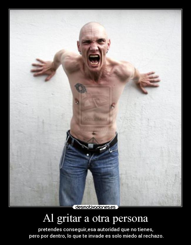 Al gritar a otra persona - pretendes conseguir,esa autoridad que no tienes,
pero por dentro, lo que te invade es solo miedo al rechazo.
