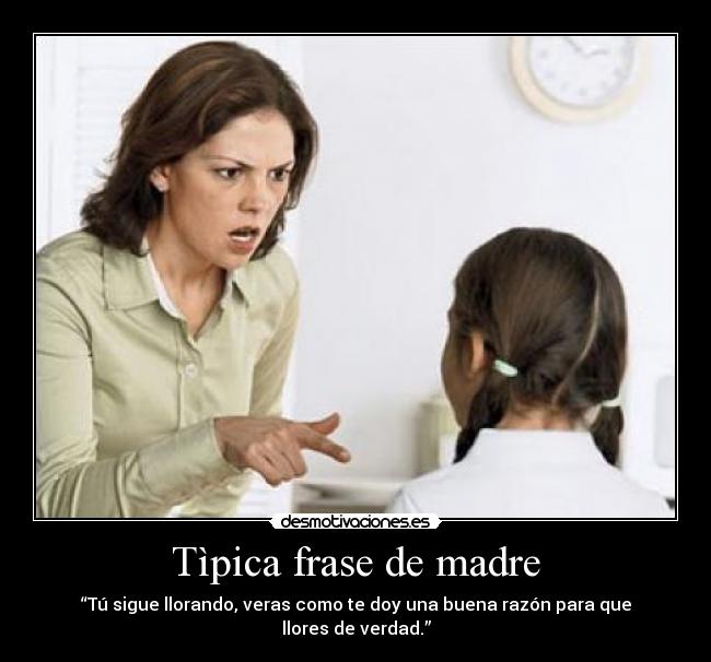 Tìpica frase de madre - “Tú sigue llorando, veras como te doy una buena razón para que llores de verdad.”