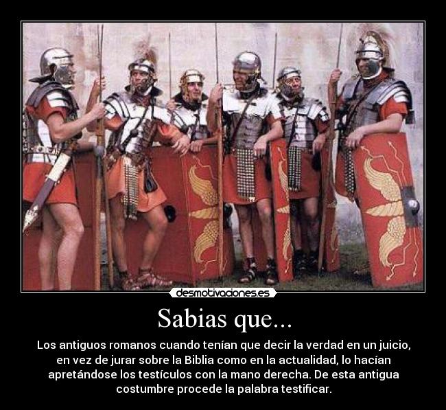 Sabias que... - Los antiguos romanos cuando tenían que decir la verdad en un juicio,
en vez de jurar sobre la Biblia como en la actualidad, lo hacían
apretándose los testículos con la mano derecha. De esta antigua
costumbre procede la palabra testificar.