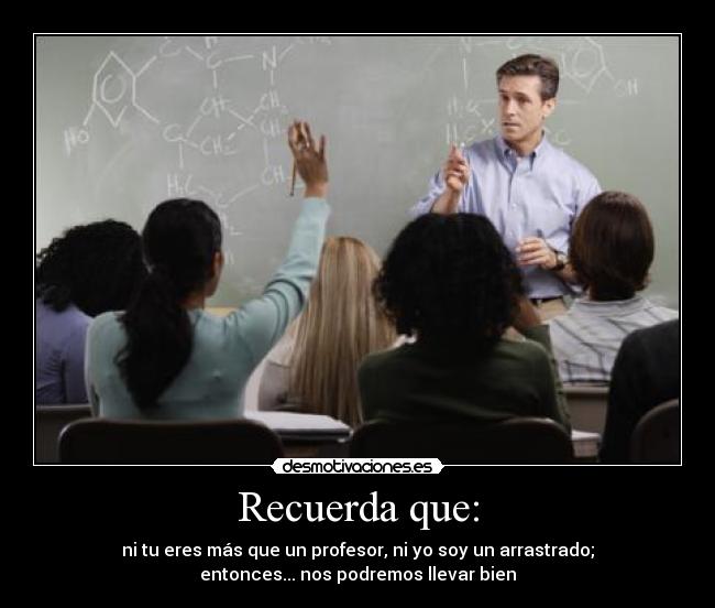 Recuerda que: - ni tu eres más que un profesor, ni yo soy un arrastrado;
entonces... nos podremos llevar bien