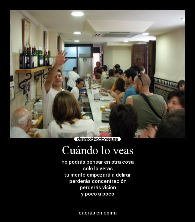 Cuándo lo veas - no podrás pensar en otra cosa
solo lo verás
tu mente empezará a delirar
perderás concentración
perderás visión
y poco a poco


caerás en coma