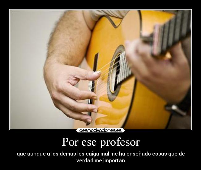 Por ese profesor - que aunque a los demas les caiga mal me ha enseñado cosas que de
verdad me importan