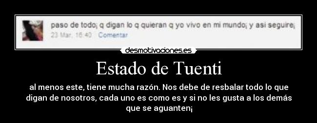 Estado de Tuenti - al menos este, tiene mucha razón. Nos debe de resbalar todo lo que
digan de nosotros, cada uno es como es y si no les gusta a los demás
que se aguanten¡