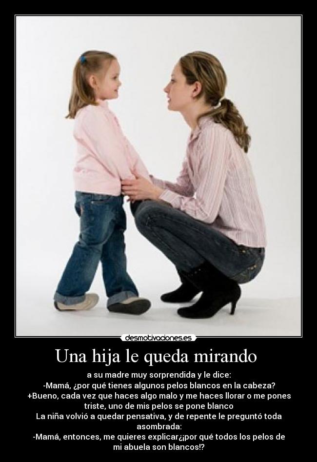 Una hija le queda mirando - a su madre muy sorprendida y le dice:
-Mamá, ¿por qué tienes algunos pelos blancos en la cabeza?
+Bueno, cada vez que haces algo malo y me haces llorar o me pones
triste, uno de mis pelos se pone blanco
La niña volvió a quedar pensativa, y de repente le preguntó toda
asombrada:
-Mamá, entonces, me quieres explicar¿¡por qué todos los pelos de
mi abuela son blancos!?