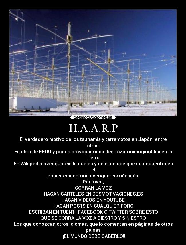 H.A.A.R.P - El verdadero motivo de los tsunamis y terremotos en Japón, entre otros.
Es obra de EEUU y podría provocar unos destrozos inimaginables en la Tierra
En Wikipedia averiguareis lo que es y en el enlace que se encuentra en el
primer comentario averiguareis aún más.
Por favor,
CORRAN LA VOZ
HAGAN CARTELES EN DESMOTIVACIONES.ES
HAGAN VIDEOS EN YOUTUBE
HAGAN POSTS EN CUALQUIER FORO
ESCRIBAN EN TUENTI, FACEBOOK O TWITTER SOBRE ESTO
QUE SE CORRA LA VOZ A DIESTRO Y SINIESTRO
Los que conozcan otros idiomas, que lo comenten en páginas de otros paises
¡¡EL MUNDO DEBE SABERLO!!