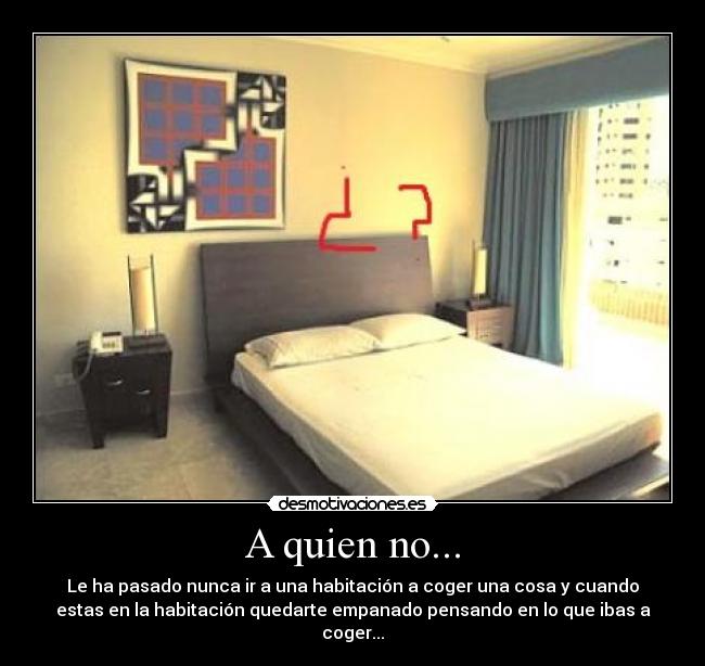 A quien no... - Le ha pasado nunca ir a una habitación a coger una cosa y cuando
estas en la habitación quedarte empanado pensando en lo que ibas a
coger...
