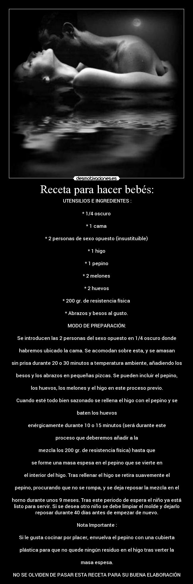 Receta para hacer bebés: - UTENSILIOS E INGREDIENTES :
* 1/4 oscuro
* 1 cama
* 2 personas de sexo opuesto (insustituible)
* 1 higo
* 1 pepino
* 2 melones
* 2 huevos
* 200 gr. de resistencia física
* Abrazos y besos al gusto.
MODO DE PREPARACIÓN:
Se introducen las 2 personas del sexo opuesto en 1/4 oscuro donde
habremos ubicado la cama. Se acomodan sobre esta, y se amasan
sin prisa durante 20 o 30 minutos a temperatura ambiente, añadiendo los
besos y los abrazos en pequeñas pizcas. Se pueden incluir el pepino,
los huevos, los melones y el higo en este proceso previo.
Cuando esté todo bien sazonado se rellena el higo con el pepino y se
baten los huevos
enérgicamente durante 10 o 15 minutos (será durante este
proceso que deberemos añadir a la
mezcla los 200 gr. de resistencia física) hasta que
se forme una masa espesa en el pepino que se vierte en
el interior del higo. Tras rellenar el higo se retira suavemente el
pepino, procurando que no se rompa, y se deja reposar la mezcla en el
horno durante unos 9 meses. Tras este periodo de espera el niño ya está
listo para servir. Si se desea otro niño se debe limpiar el molde y dejarlo
reposar durante 40 días antes de empezar de nuevo.
Nota Importante :
Si le gusta cocinar por placer, envuelva el pepino con una cubierta
plástica para que no quede ningún residuo en el higo tras verter la
masa espesa.
NO SE OLVIDEN DE PASAR ESTA RECETA PARA SU BUENA ELABORACIÓN