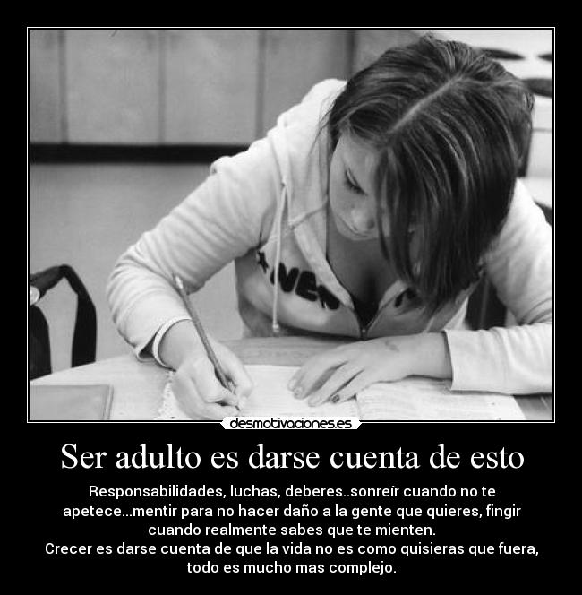 Ser adulto es darse cuenta de esto - Responsabilidades, luchas, deberes..sonreír cuando no te
apetece...mentir para no hacer daño a la gente que quieres, fingir
cuando realmente sabes que te mienten.
Crecer es darse cuenta de que la vida no es como quisieras que fuera,
todo es mucho mas complejo.