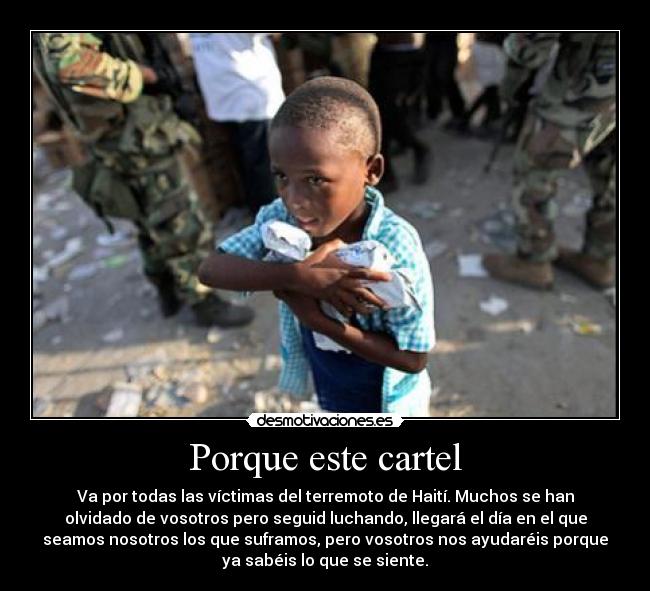 Porque este cartel - Va por todas las víctimas del terremoto de Haití. Muchos se han
olvidado de vosotros pero seguid luchando, llegará el día en el que
seamos nosotros los que suframos, pero vosotros nos ayudaréis porque
ya sabéis lo que se siente.