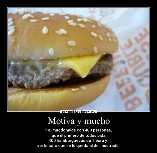 Motiva y mucho - ir al macdonalds con 400 personas,
que el primero de todos pida
400 hamburguesas de 1 euro y
ver la cara que se le queda al del mostrador