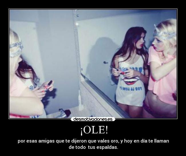 ¡OLE! - por esas amigas que te dijeron que vales oro, y hoy en día te llaman
de todo tus espaldas.