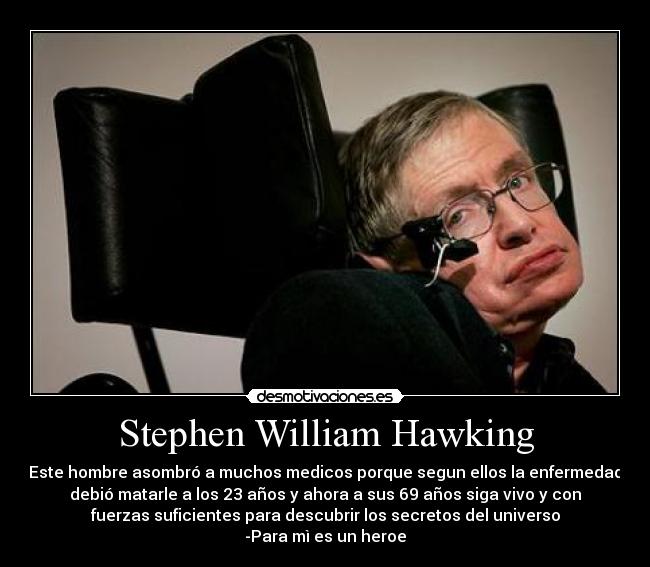 Stephen William Hawking - Este hombre asombró a muchos medicos porque segun ellos la enfermedad
debió matarle a los 23 años y ahora a sus 69 años siga vivo y con
fuerzas suficientes para descubrir los secretos del universo
-Para mì es un heroe