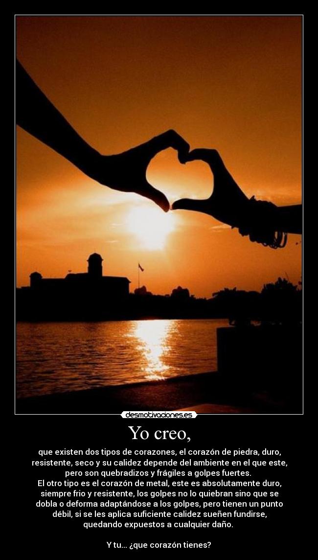 Yo creo, - que existen dos tipos de corazones, el corazón de piedra, duro,
resistente, seco y su calidez depende del ambiente en el que este,
pero son quebradizos y frágiles a golpes fuertes. 
El otro tipo es el corazón de metal, este es absolutamente duro,
siempre frio y resistente, los golpes no lo quiebran sino que se
dobla o deforma adaptándose a los golpes, pero tienen un punto
débil, si se les aplica suficiente calidez sueñen fundirse,
quedando expuestos a cualquier daño. 

Y tu... ¿que corazón tienes?