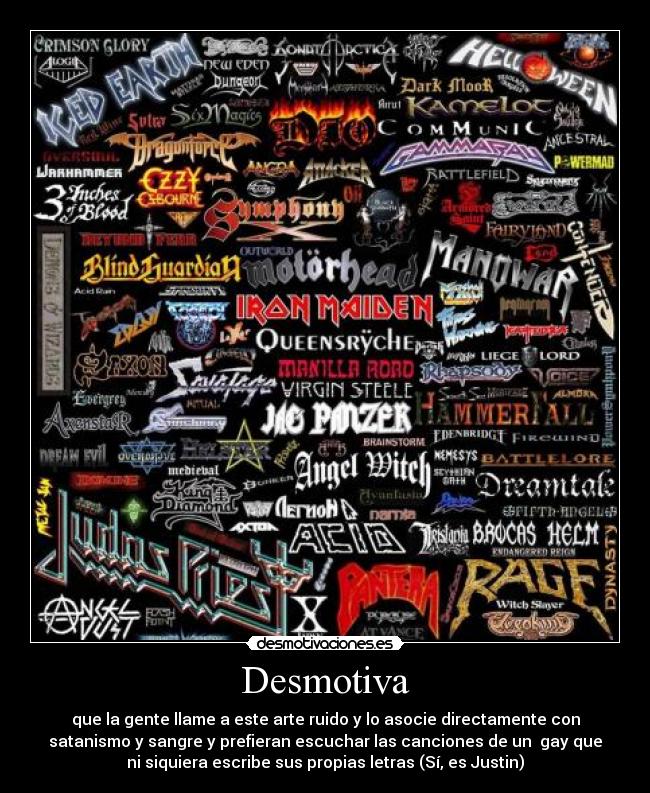 Desmotiva - que la gente llame a este arte ruido y lo asocie directamente con
satanismo y sangre y prefieran escuchar las canciones de un gay que
ni siquiera escribe sus propias letras (Sí, es Justin)