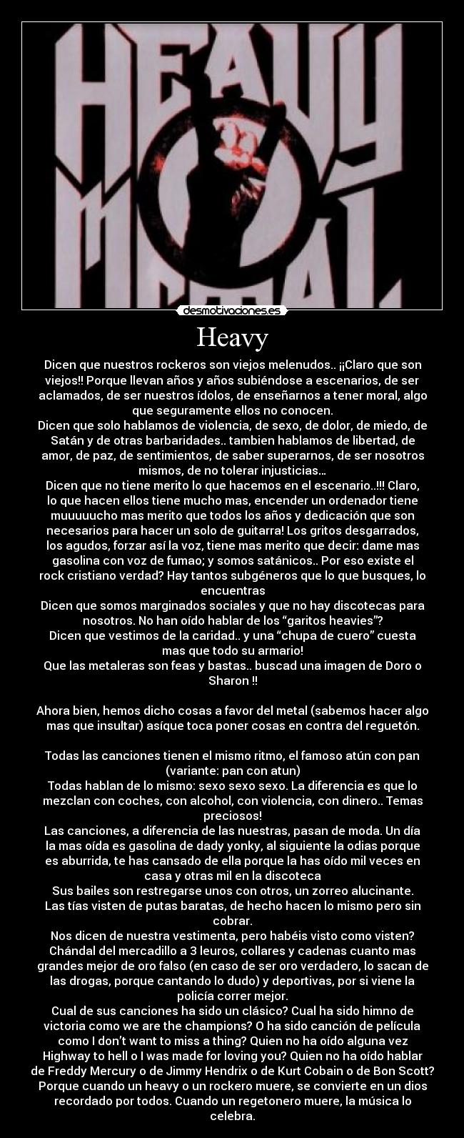 Heavy - Dicen que nuestros rockeros son viejos melenudos.. ¡¡Claro que son
viejos!! Porque llevan años y años subiéndose a escenarios, de ser
aclamados, de ser nuestros ídolos, de enseñarnos a tener moral, algo
que seguramente ellos no conocen.
Dicen que solo hablamos de violencia, de sexo, de dolor, de miedo, de
Satán y de otras barbaridades.. tambien hablamos de libertad, de
amor, de paz, de sentimientos, de saber superarnos, de ser nosotros
mismos, de no tolerar injusticias…
Dicen que no tiene merito lo que hacemos en el escenario..!!! Claro,
lo que hacen ellos tiene mucho mas, encender un ordenador tiene
muuuuucho mas merito que todos los años y dedicación que son
necesarios para hacer un solo de guitarra! Los gritos desgarrados,
los agudos, forzar así la voz, tiene mas merito que decir: dame mas
gasolina con voz de fumao; y somos satánicos.. Por eso existe el
rock cristiano verdad? Hay tantos subgéneros que lo que busques, lo
encuentras
Dicen que somos marginados sociales y que no hay discotecas para
nosotros. No han oído hablar de los “garitos heavies”?
Dicen que vestimos de la caridad.. y una “chupa de cuero” cuesta
mas que todo su armario!
Que las metaleras son feas y bastas.. buscad una imagen de Doro o
Sharon !!

Ahora bien, hemos dicho cosas a favor del metal (sabemos hacer algo
mas que insultar) asíque toca poner cosas en contra del reguetón.

Todas las canciones tienen el mismo ritmo, el famoso atún con pan
(variante: pan con atun)
Todas hablan de lo mismo: sexo sexo sexo. La diferencia es que lo
mezclan con coches, con alcohol, con violencia, con dinero.. Temas
preciosos!
Las canciones, a diferencia de las nuestras, pasan de moda. Un día
la mas oída es gasolina de dady yonky, al siguiente la odias porque
es aburrida, te has cansado de ella porque la has oído mil veces en
casa y otras mil en la discoteca
Sus bailes son restregarse unos con otros, un zorreo alucinante.
Las tías visten de putas baratas, de hecho hacen lo mismo pero sin
cobrar.
Nos dicen de nuestra vestimenta, pero habéis visto como visten?
Chándal del mercadillo a 3 leuros, collares y cadenas cuanto mas
grandes mejor de oro falso (en caso de ser oro verdadero, lo sacan de
las drogas, porque cantando lo dudo) y deportivas, por si viene la
policía correr mejor.
Cual de sus canciones ha sido un clásico? Cual ha sido himno de
victoria como we are the champions? O ha sido canción de película
como I don’t want to miss a thing? Quien no ha oído alguna vez
Highway to hell o I was made for loving you? Quien no ha oído hablar
de Freddy Mercury o de Jimmy Hendrix o de Kurt Cobain o de Bon Scott?
Porque cuando un heavy o un rockero muere, se convierte en un dios
recordado por todos. Cuando un regetonero muere, la música lo
celebra.