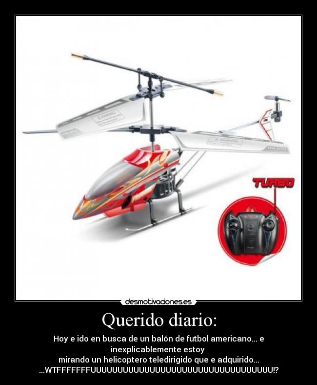 Querido diario: - Hoy e ido en busca de un balón de futbol americano... e inexplicablemente estoy 
mirando un helicoptero teledirigido que e adquirido...
...WTFFFFFFFUUUUUUUUUUUUUUUUUUUUUUUUUUUUUUUUUU!?