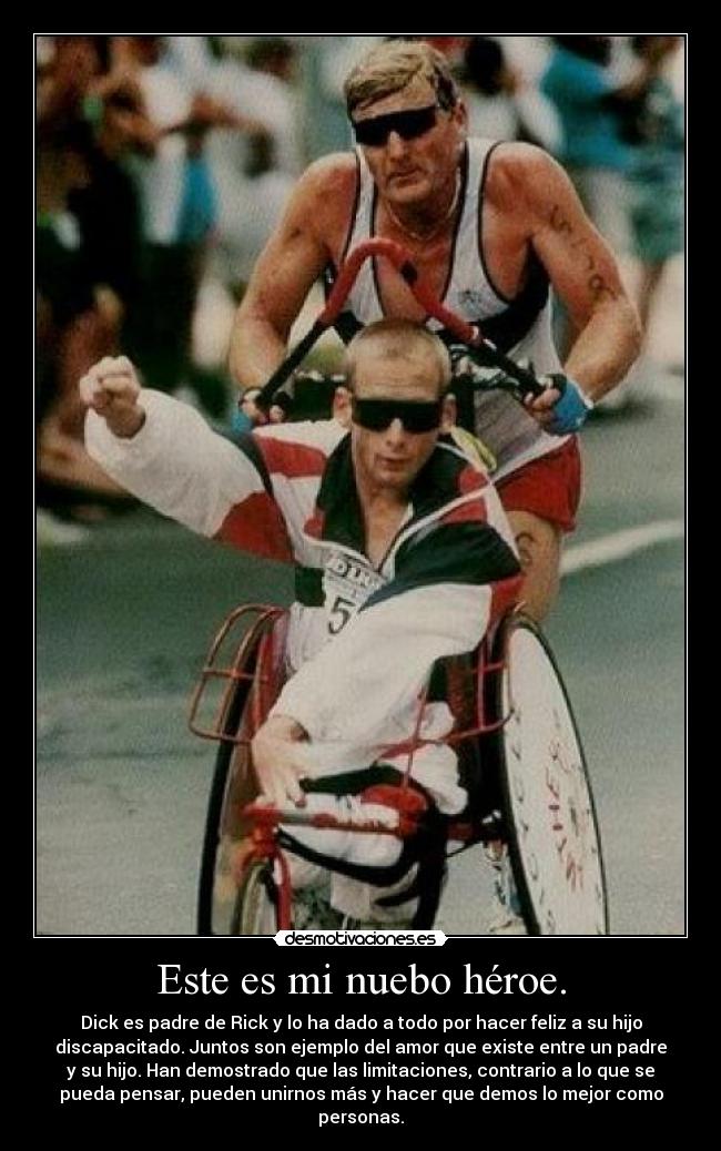Este es mi nuebo héroe. - Dick es padre de Rick y lo ha dado a todo por hacer feliz a su hijo
discapacitado. Juntos son ejemplo del amor que existe entre un padre
y su hijo. Han demostrado que las limitaciones, contrario a lo que se
pueda pensar, pueden unirnos más y hacer que demos lo mejor como
personas.