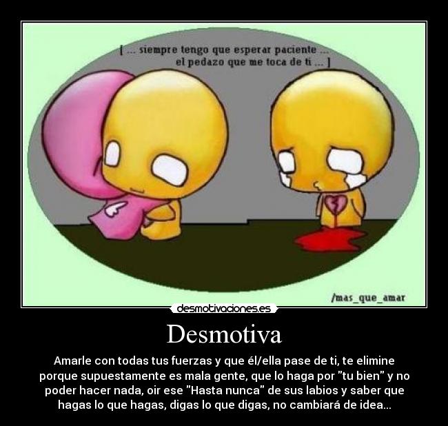 Desmotiva - Amarle con todas tus fuerzas y que él/ella pase de ti, te elimine
porque supuestamente es mala gente, que lo haga por tu bien y no
poder hacer nada, oir ese Hasta nunca de sus labios y saber que
hagas lo que hagas, digas lo que digas, no cambiará de idea...