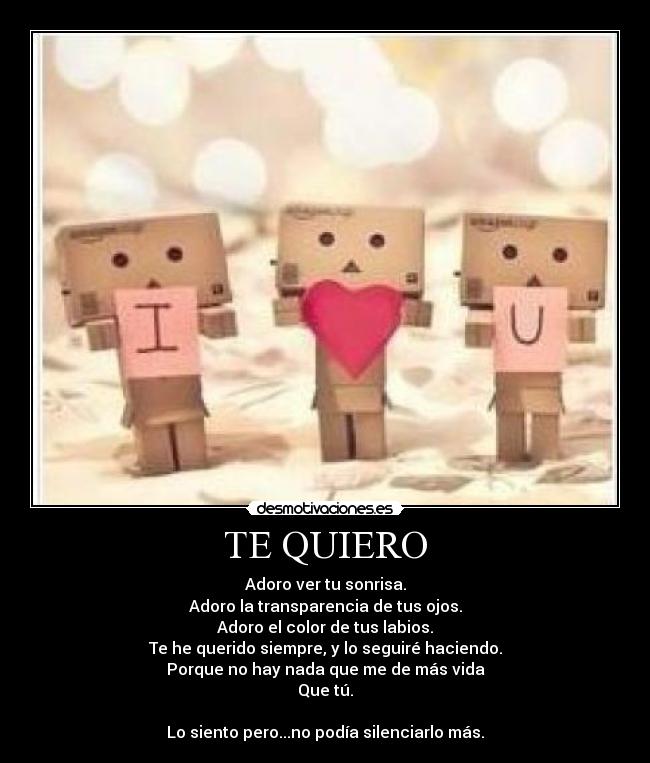 TE QUIERO - Adoro ver tu sonrisa.
Adoro la transparencia de tus ojos.
Adoro el color de tus labios.
Te he querido siempre, y lo seguiré haciendo.
Porque no hay nada que me de más vida
Que tú.
Lo siento pero...no podía silenciarlo más.