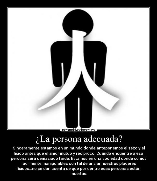 ¿La persona adecuada? - Sinceramente estamos en un mundo donde anteponemos el sexo y el
físico antes que el amor mutuo y recíproco. Cuando encuentre a esa
persona será demasiado tarde. Estamos en una sociedad donde somos
fácilmente manipulables con tal de ansiar nuestros placeres
físicos...no se dan cuenta de que por dentro esas personas están
muertas.