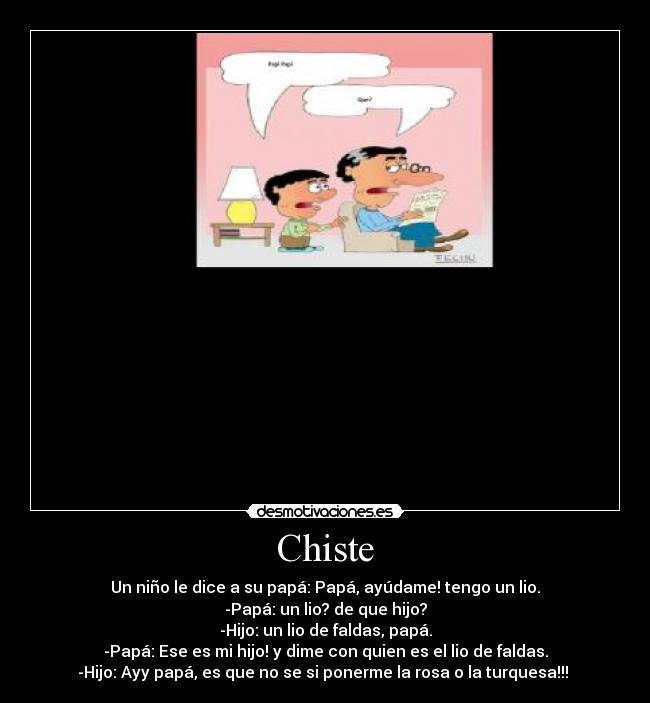 Chiste - Un niño le dice a su papá: Papá, ayúdame! tengo un lio.
-Papá: un lio? de que hijo?
-Hijo: un lio de faldas, papá.
-Papá: Ese es mi hijo! y dime con quien es el lio de faldas.
-Hijo: Ayy papá, es que no se si ponerme la rosa o la turquesa!!!