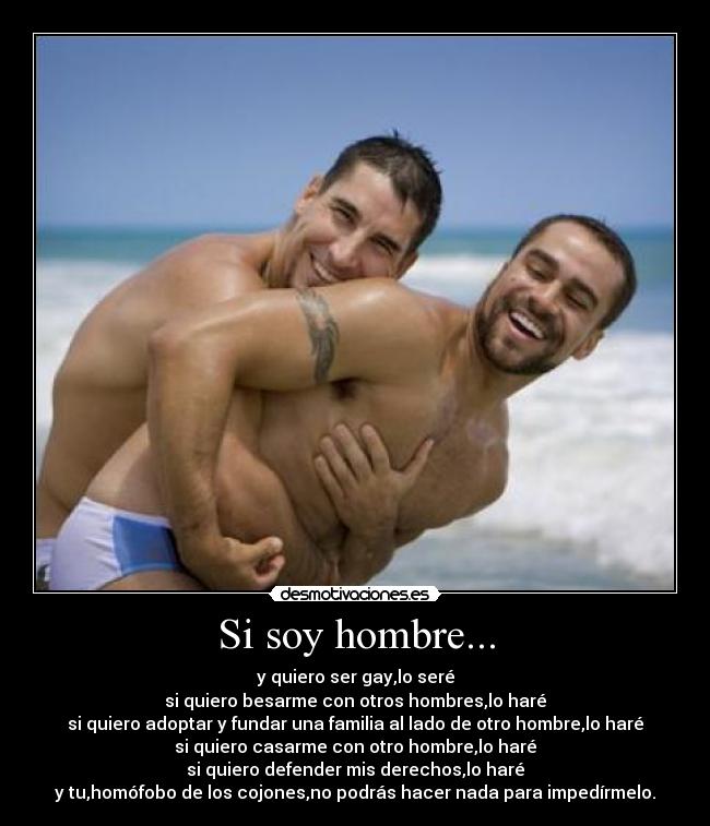 Si soy hombre... - y quiero ser gay,lo seré
si quiero besarme con otros hombres,lo haré
si quiero adoptar y fundar una familia al lado de otro hombre,lo haré
si quiero casarme con otro hombre,lo haré
si quiero defender mis derechos,lo haré
y tu,homófobo de los cojones,no podrás hacer nada para impedírmelo.