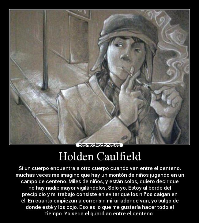 Holden Caulfield - Si un cuerpo encuentra a otro cuerpo cuando van entre el centeno,
muchas veces me imagino que hay un montón de niños jugando en un
campo de centeno. Miles de niños, y están solos, quiero decir que
no hay nadie mayor vigilándolos. Sólo yo. Estoy al borde del
precipicio y mi trabajo consiste en evitar que los niños caigan en
él. En cuanto empiezan a correr sin mirar adónde van, yo salgo de
donde esté y los cojo. Eso es lo que me gustaría hacer todo el
tiempo. Yo sería el guardián entre el centeno.