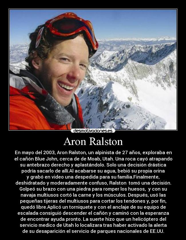 Aron Ralston - En mayo del 2003, Aron Ralston, un alpinista de 27 años, exploraba en
el cañón Blue John, cerca de de Moab, Utah. Una roca cayó atrapando
su antebrazo derecho y aplastándolo. Solo una decisión drástica
podría sacarlo de allí.Al acabarse su agua, bebió su propia orina
y grabó en video una despedida para su familia.Finalmente,
deshidratado y moderadamente confuso, Ralston  tomó una decisión.
Golpeó su brazo con una piedra para romper los huesos,  y con su
navaja multiusos cortó la carne y los músculos. Después, usó las
pequeñas tijeras del multiusos para cortar los tendones y, por fin,
quedó libre.Aplicó un torniquete y con el anclaje de su equipo de
escalada consiguió descender el cañón y caminó con la esperanza
de encontrar ayuda pronto. La suerte hizo que un helicóptero del
servicio medico de Utah lo localizara tras haber activado la alerta
de su desaparición el servicio de parques nacionales de EE.UU.