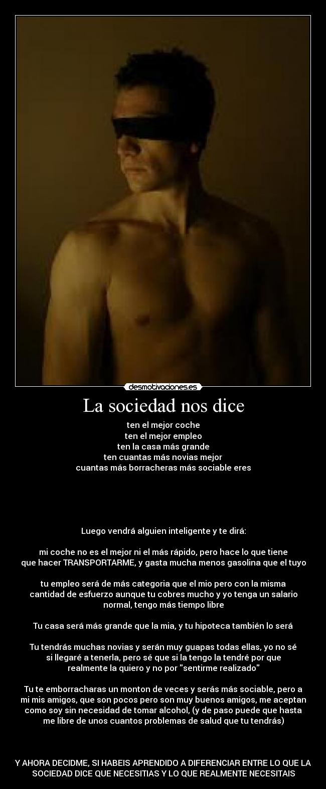 La sociedad nos dice - ten el mejor coche
ten el mejor empleo
ten la casa más grande
ten cuantas más novias mejor
cuantas más borracheras más sociable eres
Luego vendrá alguien inteligente y te dirá:
mi coche no es el mejor ni el más rápido, pero hace lo que tiene
que hacer TRANSPORTARME, y gasta mucha menos gasolina que el tuyo
tu empleo será de más categoria que el mio pero con la misma
cantidad de esfuerzo aunque tu cobres mucho y yo tenga un salario
normal, tengo más tiempo libre
Tu casa será más grande que la mia, y tu hipoteca también lo será
Tu tendrás muchas novias y serán muy guapas todas ellas, yo no sé
si llegaré a tenerla, pero sé que si la tengo la tendré por que
realmente la quiero y no por sentirme realizado
Tu te emborracharas un monton de veces y serás más sociable, pero a
mi mis amigos, que son pocos pero son muy buenos amigos, me aceptan
como soy sin necesidad de tomar alcohol, (y de paso puede que hasta
me libre de unos cuantos problemas de salud que tu tendrás)
Y AHORA DECIDME, SI HABEIS APRENDIDO A DIFERENCIAR ENTRE LO QUE LA
SOCIEDAD DICE QUE NECESITIAS Y LO QUE REALMENTE NECESITAIS
