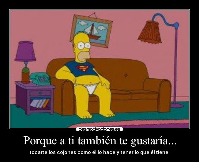 Porque a ti también te gustaría... - tocarte los cojones como él lo hace y tener lo que él tiene.