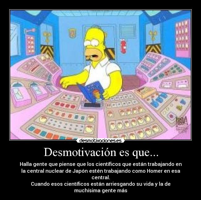 Desmotivación es que... - Halla gente que piense que los científicos que están trabajando en
la central nuclear de Japón estén trabajando como Homer en esa
central.
Cuando esos científicos están arriesgando su vida y la de
muchísima gente más