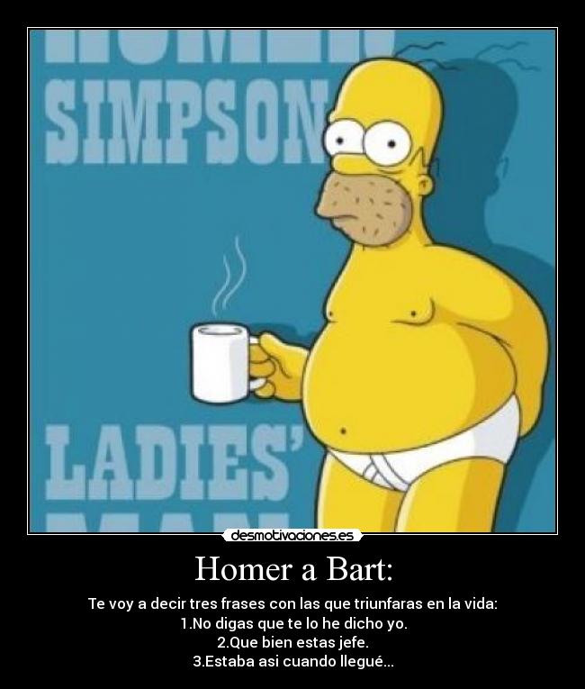 Homer a Bart: - Te voy a decir tres frases con las que triunfaras en la vida:
1.No digas que te lo he dicho yo.
2.Que bien estas jefe.
3.Estaba asi cuando llegué...