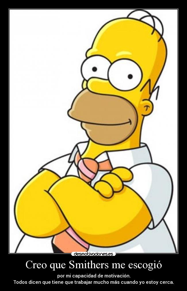 Creo que Smithers me escogió - por mi capacidad de motivación.
Todos dicen que tiene que trabajar mucho más cuando yo estoy cerca.