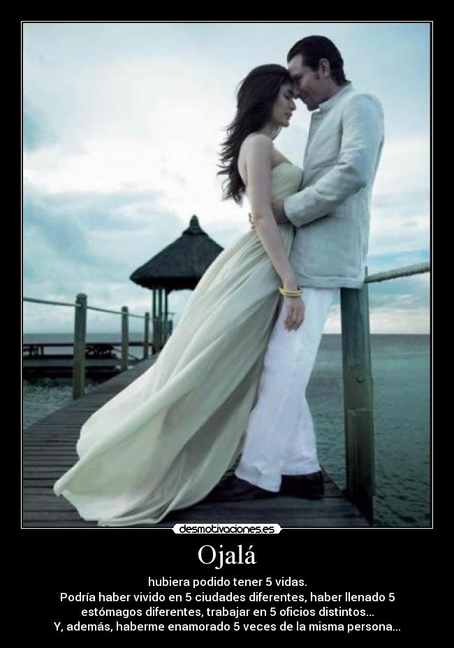 Ojalá - hubiera podido tener 5 vidas.
Podría haber vivido en 5 ciudades diferentes, haber llenado 5
estómagos diferentes, trabajar en 5 oficios distintos...
Y, además, haberme enamorado 5 veces de la misma persona...