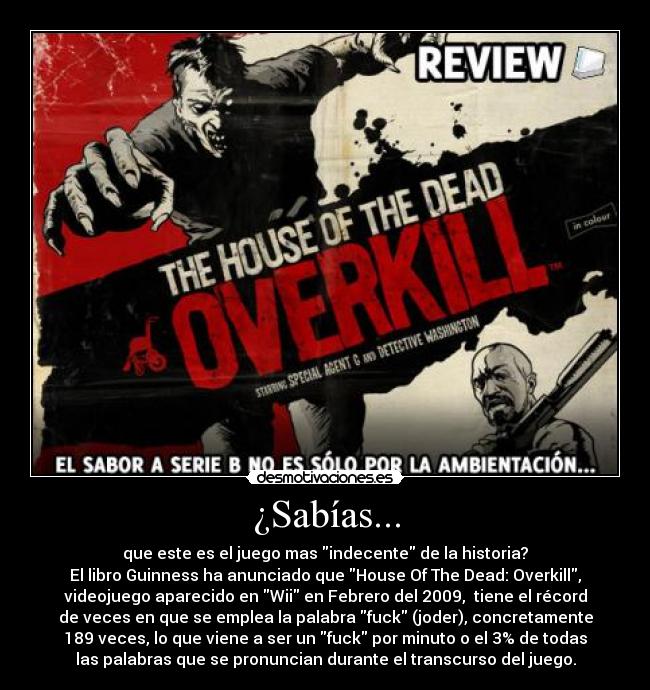 ¿Sabías... - que este es el juego mas indecente de la historia?
El libro Guinness ha anunciado que House Of The Dead: Overkill,
videojuego aparecido en Wii en Febrero del 2009,  tiene el récord
de veces en que se emplea la palabra fuck (joder), concretamente
189 veces, lo que viene a ser un fuck por minuto o el 3% de todas
las palabras que se pronuncian durante el transcurso del juego.