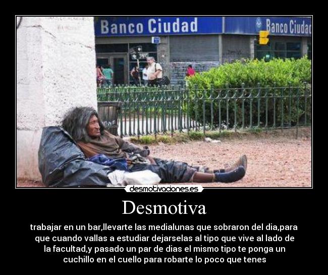 Desmotiva - trabajar en un bar,llevarte las medialunas que sobraron del dia,para
que cuando vallas a estudiar dejarselas al tipo que vive al lado de
la facultad,y pasado un par de dias el mismo tipo te ponga un
cuchillo en el cuello para robarte lo poco que tenes
