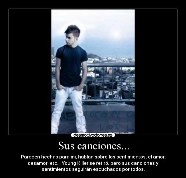 Sus canciones... - Parecen hechas para mi, hablan sobre los sentimientos, el amor,
desamor, etc... Young Killer se retiró, pero sus canciones y
sentimientos seguirán escuchados por todos.