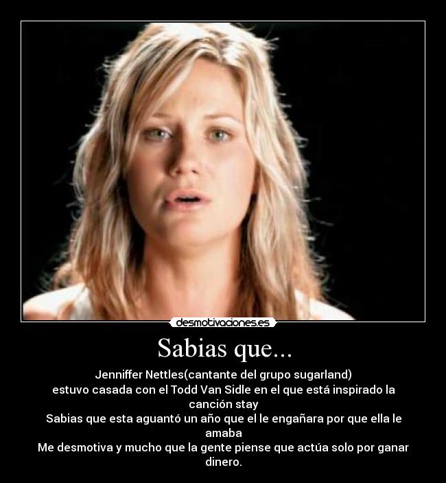 Sabias que... - Jenniffer Nettles(cantante del grupo sugarland)
estuvo casada con el Todd Van Sidle en el que está inspirado la canción stay
Sabias que esta aguantó un año que el le engañara por que ella le amaba
Me desmotiva y mucho que la gente piense que actúa solo por ganar dinero.