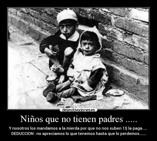 Niños que no tienen padres ..... - Y nosotros los mandamos a la mierda por que no nos suben 1$ la paga ....
DEDUCCION : no apreciamos lo que tenemos hasta que lo perdemos.......