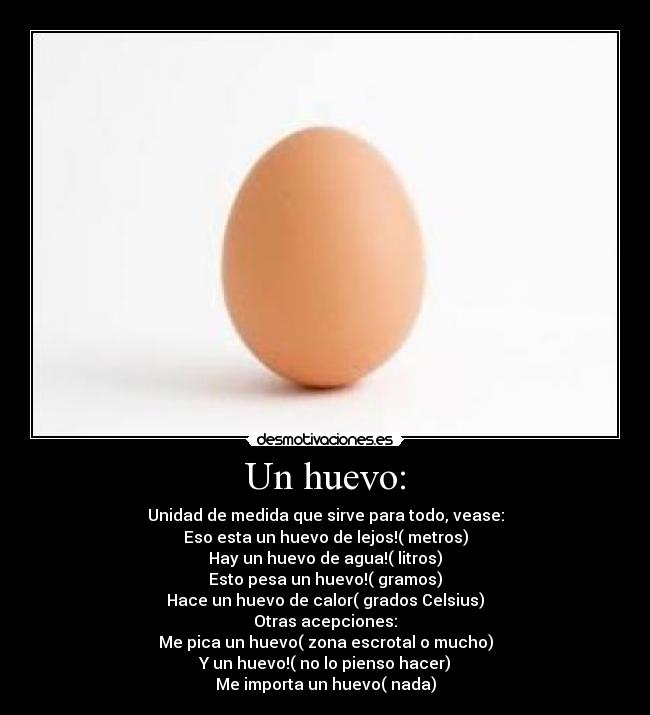 Un huevo: - Unidad de medida que sirve para todo, vease:
Eso esta un huevo de lejos!( metros)
Hay un huevo de agua!( litros)
Esto pesa un huevo!( gramos)
Hace un huevo de calor( grados Celsius)
Otras acepciones:
Me pica un huevo( zona escrotal o mucho)
Y un huevo!( no lo pienso hacer)
Me importa un huevo( nada)